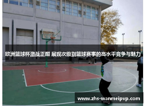 欧洲篮球杯激战正酣 展现次级别篮球赛事的高水平竞争与魅力